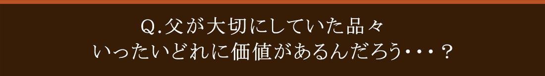 Q.父が大切にしていた品々いったいどれに価値があるんだろう・・・?