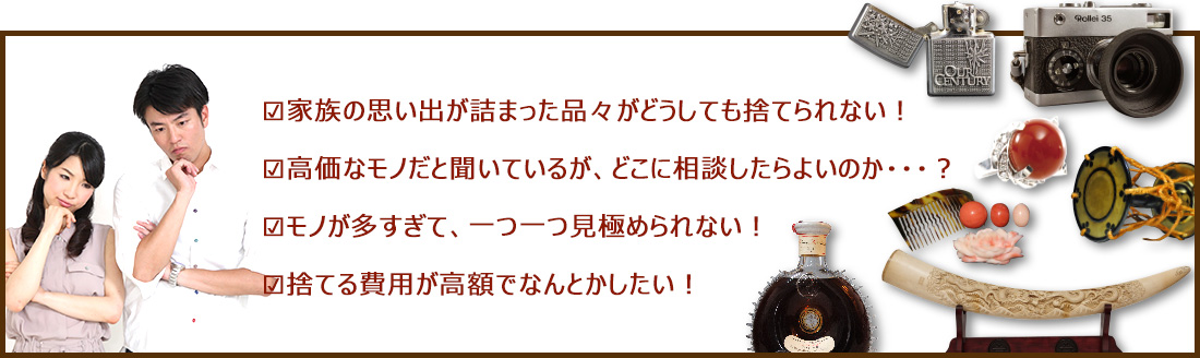 家族の思い出が詰まった品々がどうしても捨てられない!|高価なモノだと聞いているが、どこに相談したらよいのか・・・?|モノが多すぎて、一つ一つ見極められない!|捨てる費用が高額でなんとかしたい!
