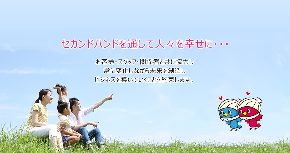 セカンドハンドを通して人々を幸せに・・・お客様・スタッフ・関係者と共に協力し常に変化しながら未来を創造しビジネスを築いていくことを約束します。