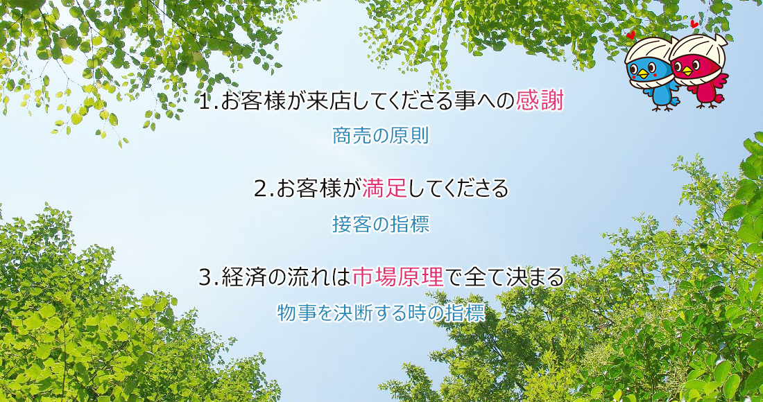 1.お客様が来店してくださる事への感謝 商売の原則 2.お客様が満足してくださる 接客の指標 3.経済の流れは市場原理で全て決まる 物事を決断する時の指標